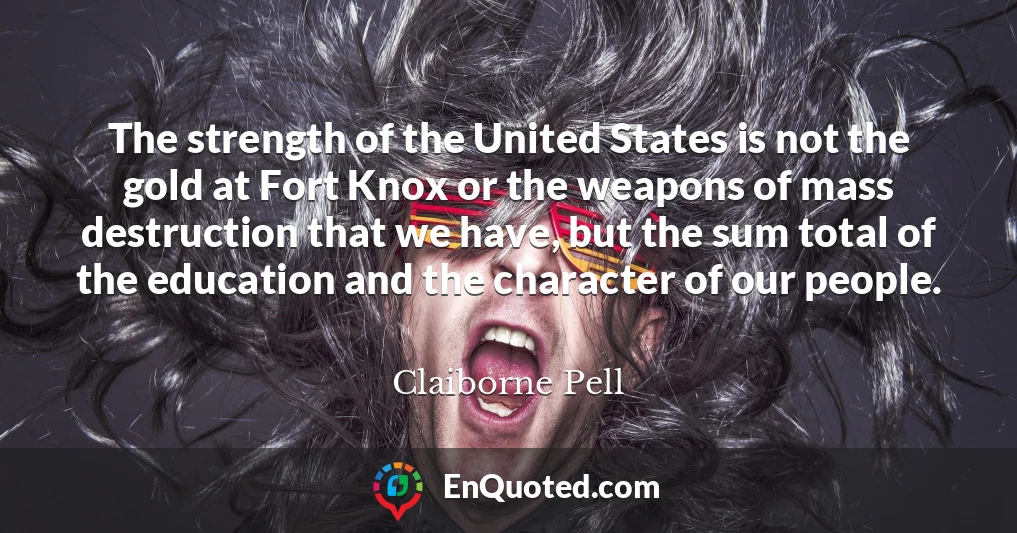 The strength of the United States is not the gold at Fort Knox or the weapons of mass destruction that we have, but the sum total of the education and the character of our people.