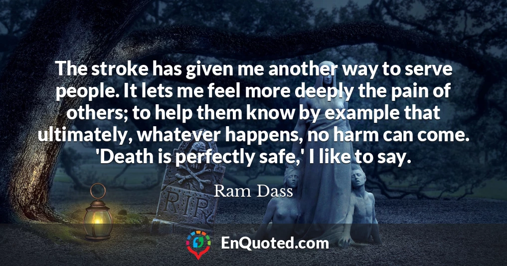 The stroke has given me another way to serve people. It lets me feel more deeply the pain of others; to help them know by example that ultimately, whatever happens, no harm can come. 'Death is perfectly safe,' I like to say.