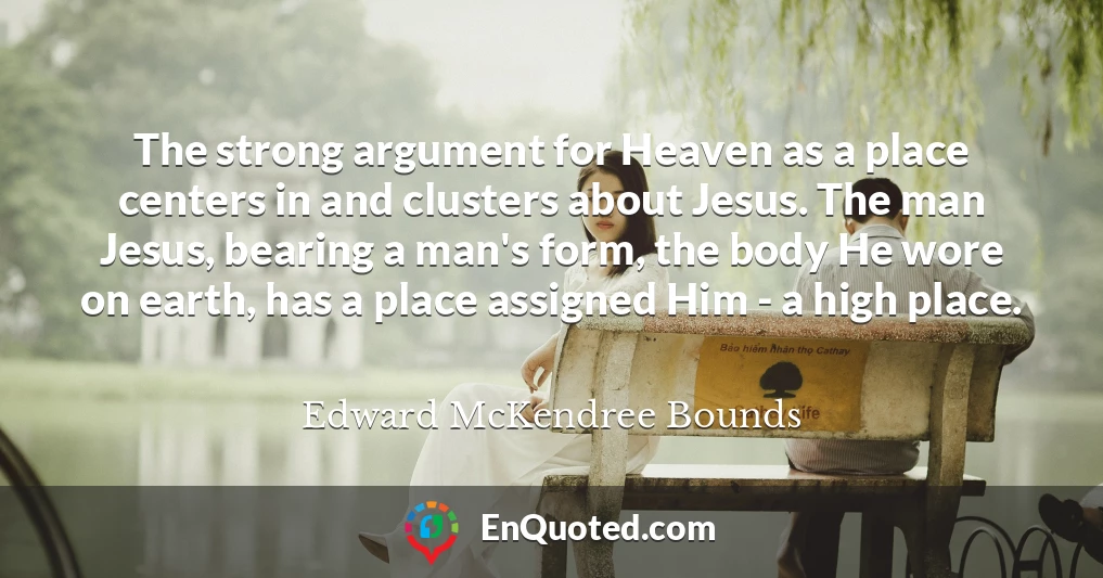 The strong argument for Heaven as a place centers in and clusters about Jesus. The man Jesus, bearing a man's form, the body He wore on earth, has a place assigned Him - a high place.