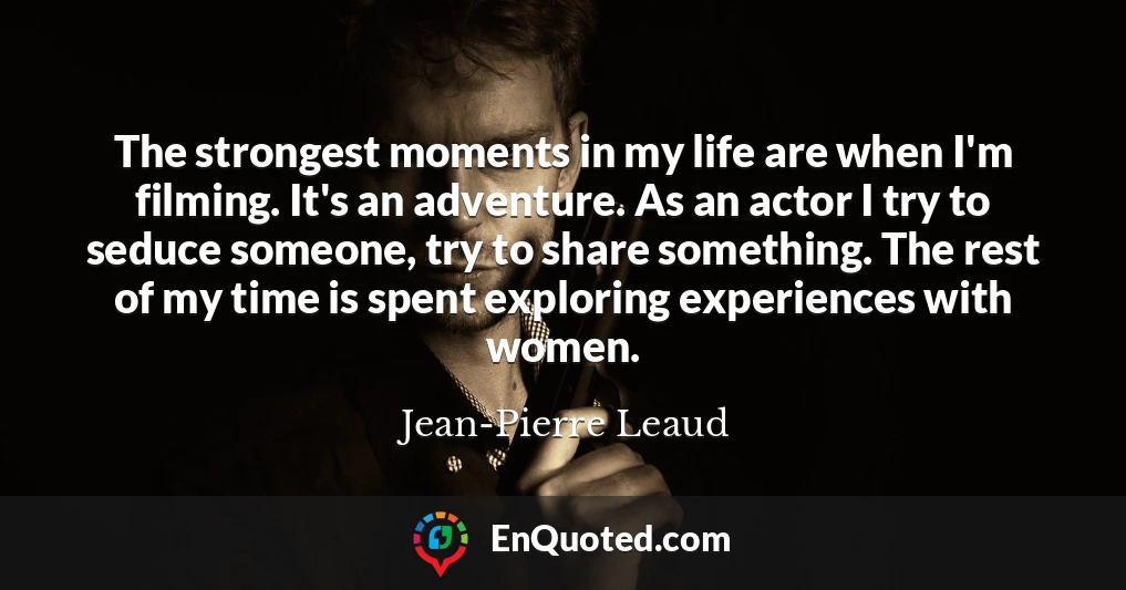 The strongest moments in my life are when I'm filming. It's an adventure. As an actor I try to seduce someone, try to share something. The rest of my time is spent exploring experiences with women.