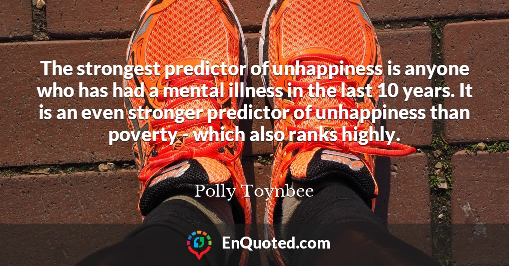 The strongest predictor of unhappiness is anyone who has had a mental illness in the last 10 years. It is an even stronger predictor of unhappiness than poverty - which also ranks highly.