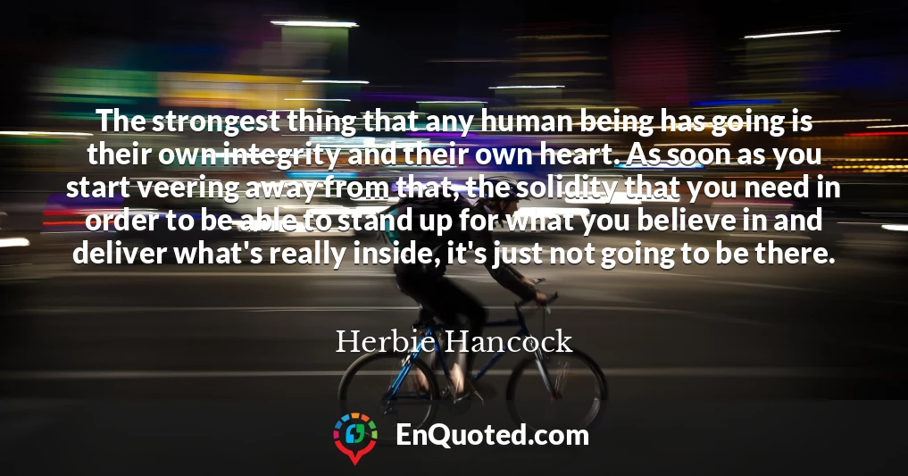 The strongest thing that any human being has going is their own integrity and their own heart. As soon as you start veering away from that, the solidity that you need in order to be able to stand up for what you believe in and deliver what's really inside, it's just not going to be there.