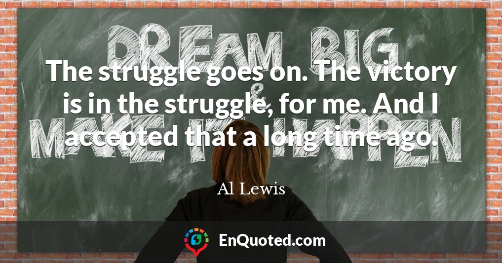 The struggle goes on. The victory is in the struggle, for me. And I accepted that a long time ago.