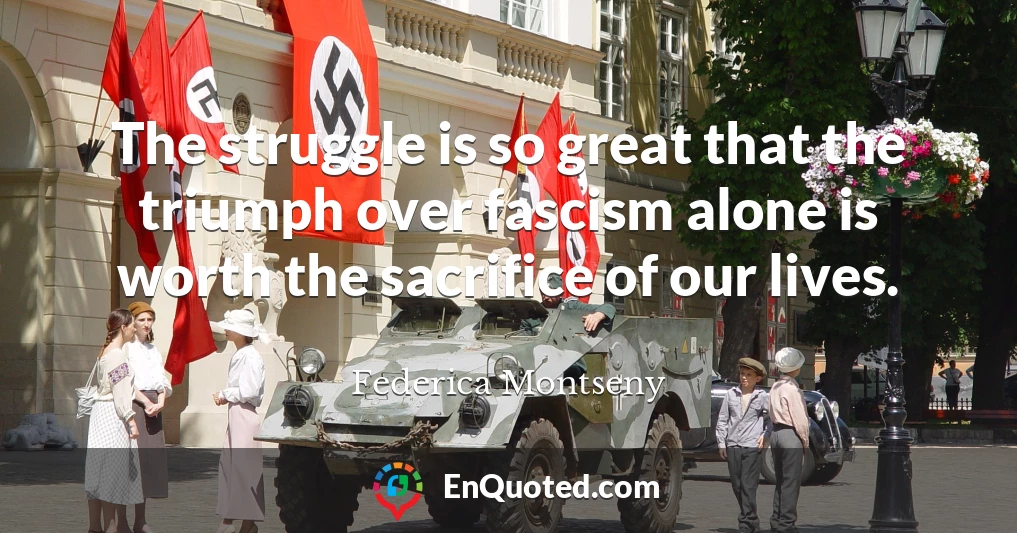 The struggle is so great that the triumph over fascism alone is worth the sacrifice of our lives.