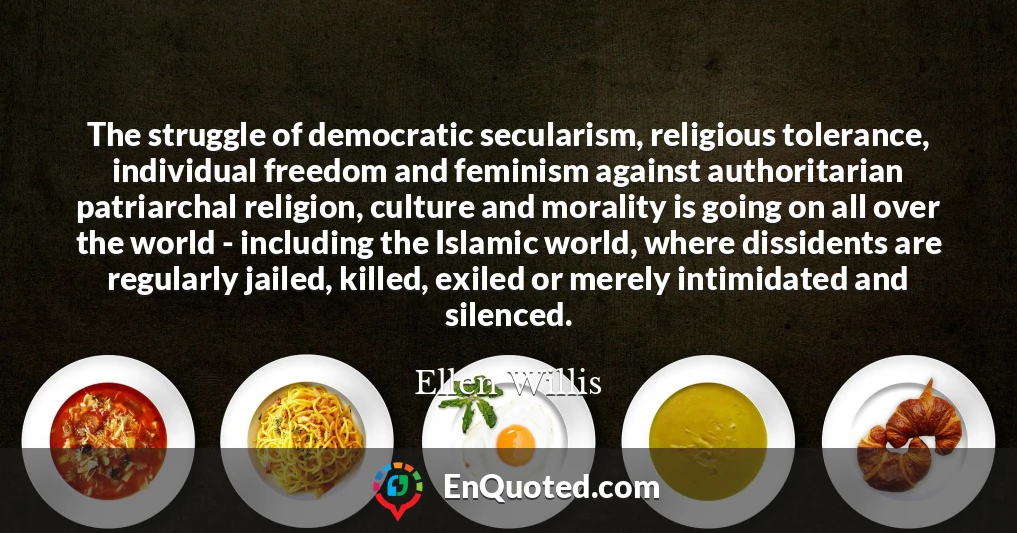 The struggle of democratic secularism, religious tolerance, individual freedom and feminism against authoritarian patriarchal religion, culture and morality is going on all over the world - including the Islamic world, where dissidents are regularly jailed, killed, exiled or merely intimidated and silenced.