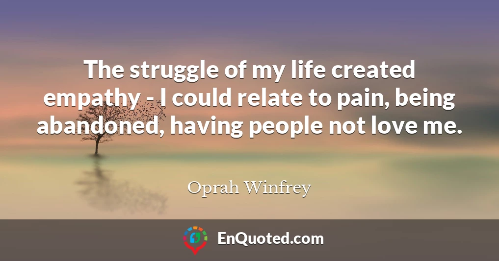 The struggle of my life created empathy - I could relate to pain, being abandoned, having people not love me.