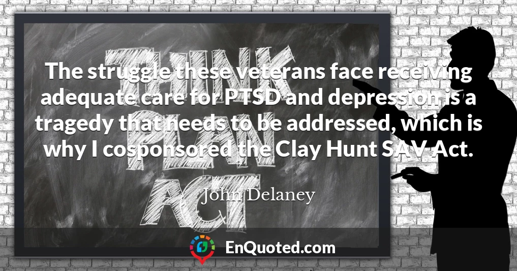 The struggle these veterans face receiving adequate care for PTSD and depression is a tragedy that needs to be addressed, which is why I cosponsored the Clay Hunt SAV Act.