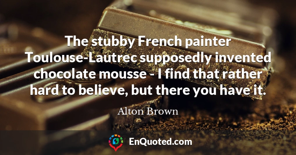 The stubby French painter Toulouse-Lautrec supposedly invented chocolate mousse - I find that rather hard to believe, but there you have it.