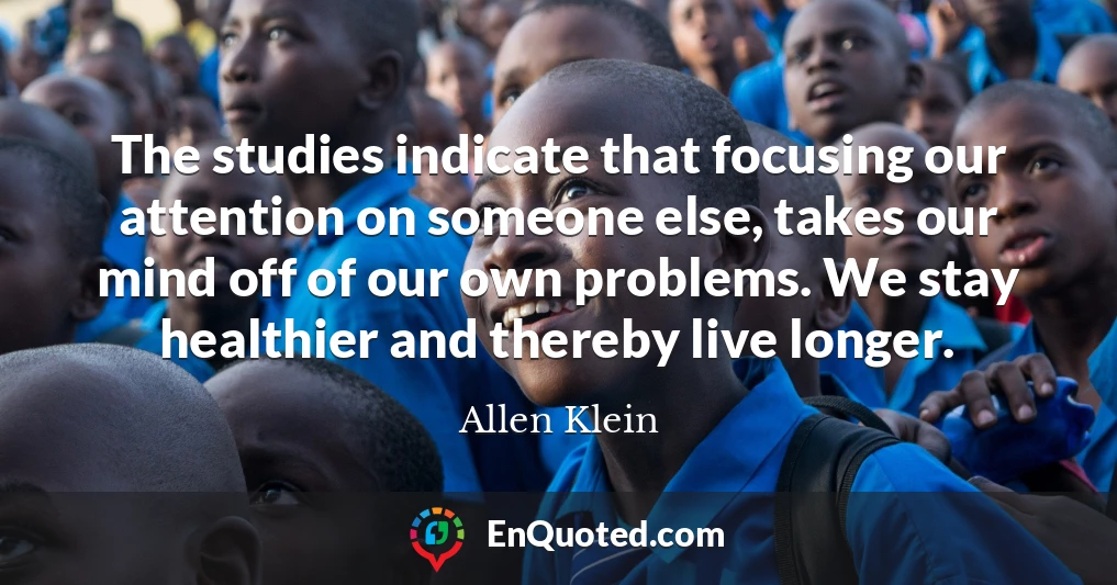 The studies indicate that focusing our attention on someone else, takes our mind off of our own problems. We stay healthier and thereby live longer.