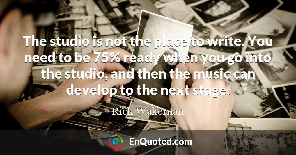 The studio is not the place to write. You need to be 75% ready when you go into the studio, and then the music can develop to the next stage.