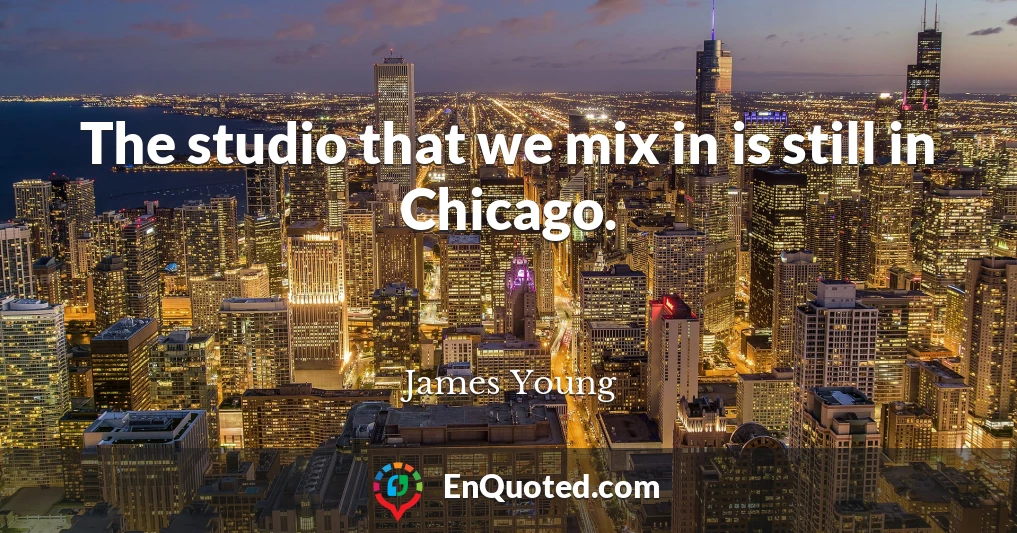 The studio that we mix in is still in Chicago.