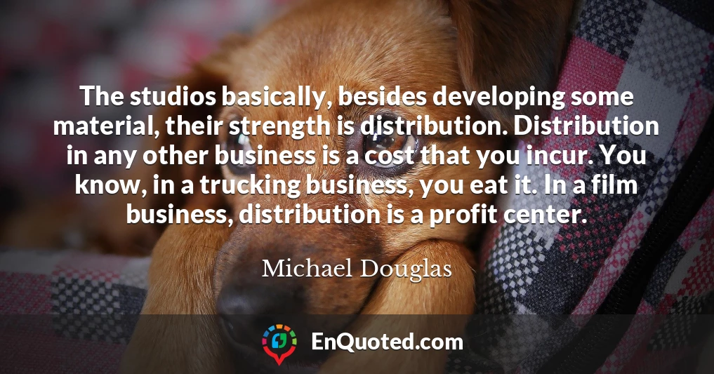 The studios basically, besides developing some material, their strength is distribution. Distribution in any other business is a cost that you incur. You know, in a trucking business, you eat it. In a film business, distribution is a profit center.