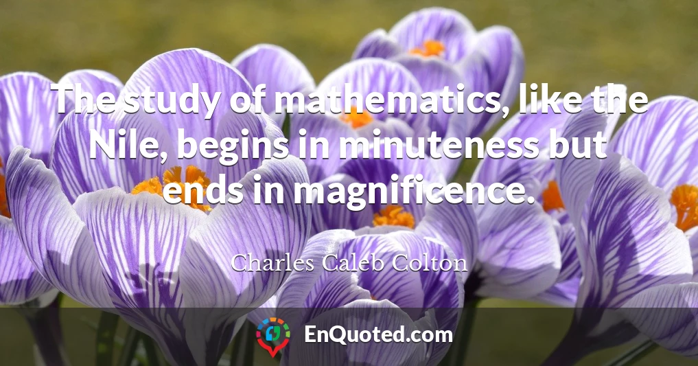 The study of mathematics, like the Nile, begins in minuteness but ends in magnificence.