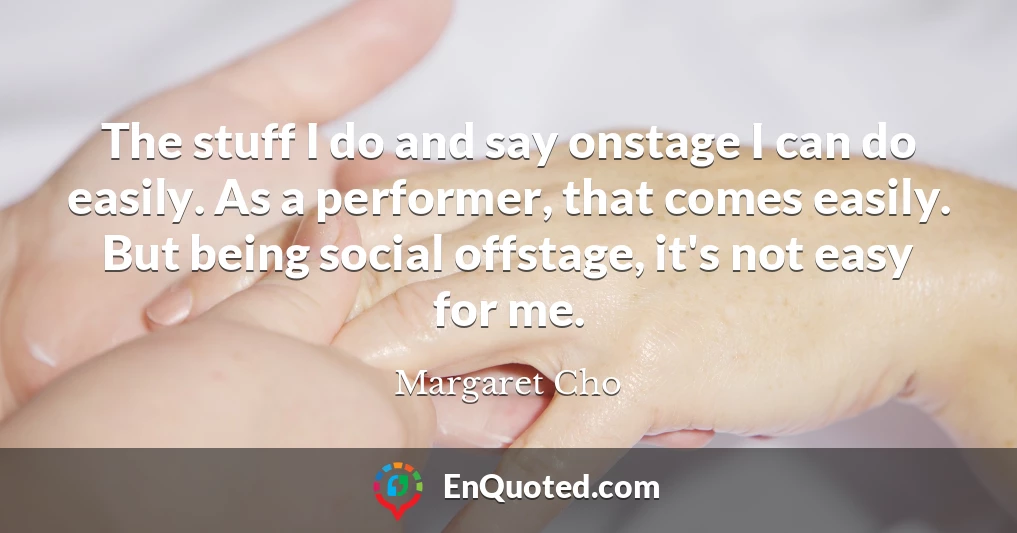 The stuff I do and say onstage I can do easily. As a performer, that comes easily. But being social offstage, it's not easy for me.