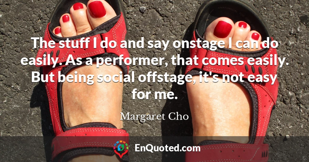 The stuff I do and say onstage I can do easily. As a performer, that comes easily. But being social offstage, it's not easy for me.