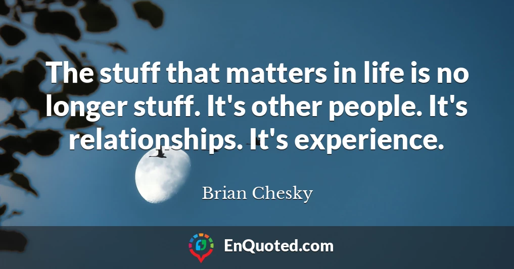 The stuff that matters in life is no longer stuff. It's other people. It's relationships. It's experience.