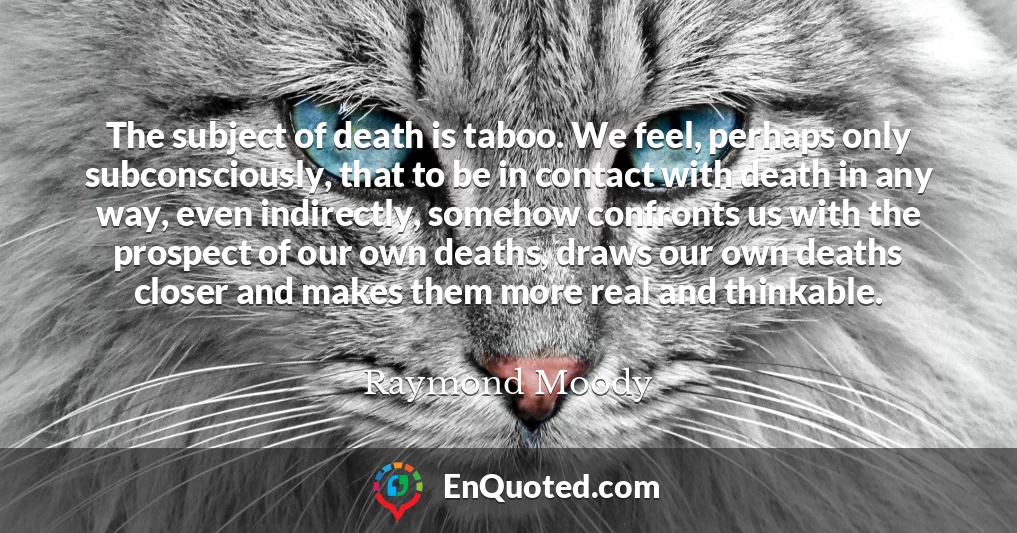 The subject of death is taboo. We feel, perhaps only subconsciously, that to be in contact with death in any way, even indirectly, somehow confronts us with the prospect of our own deaths, draws our own deaths closer and makes them more real and thinkable.