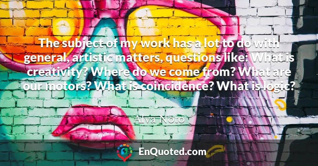 The subject of my work has a lot to do with general, artistic matters, questions like: What is creativity? Where do we come from? What are our motors? What is coincidence? What is logic?