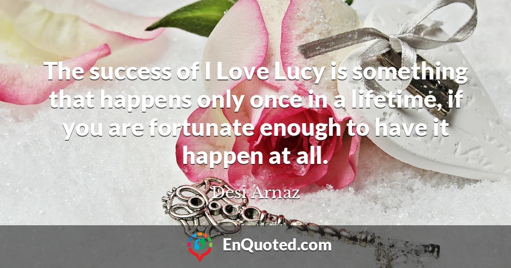 The success of I Love Lucy is something that happens only once in a lifetime, if you are fortunate enough to have it happen at all.