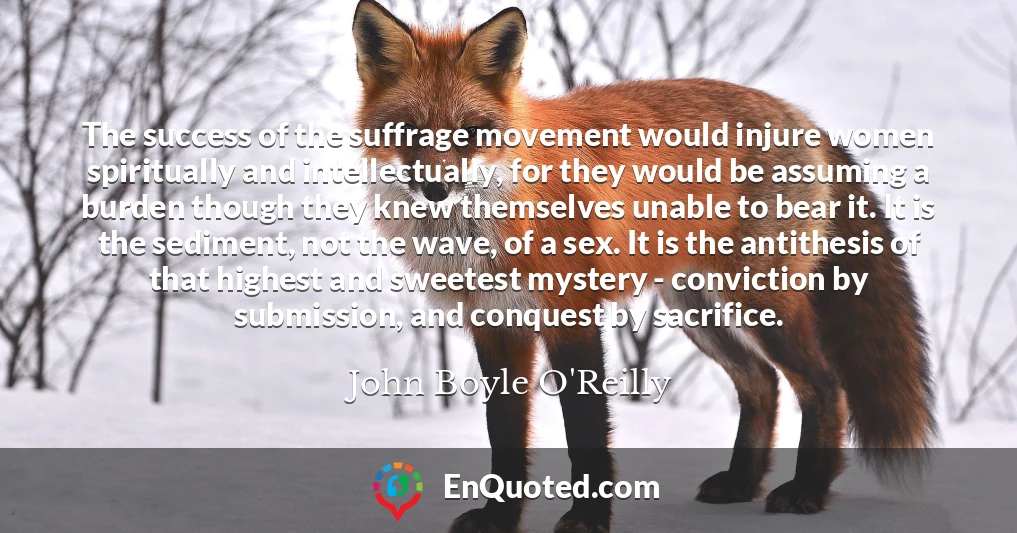 The success of the suffrage movement would injure women spiritually and intellectually, for they would be assuming a burden though they knew themselves unable to bear it. It is the sediment, not the wave, of a sex. It is the antithesis of that highest and sweetest mystery - conviction by submission, and conquest by sacrifice.