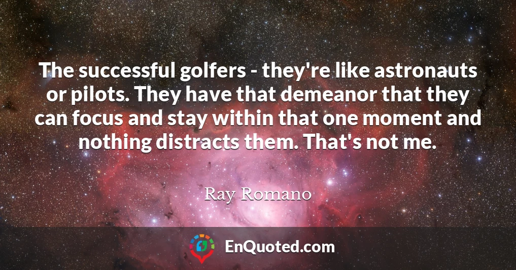 The successful golfers - they're like astronauts or pilots. They have that demeanor that they can focus and stay within that one moment and nothing distracts them. That's not me.