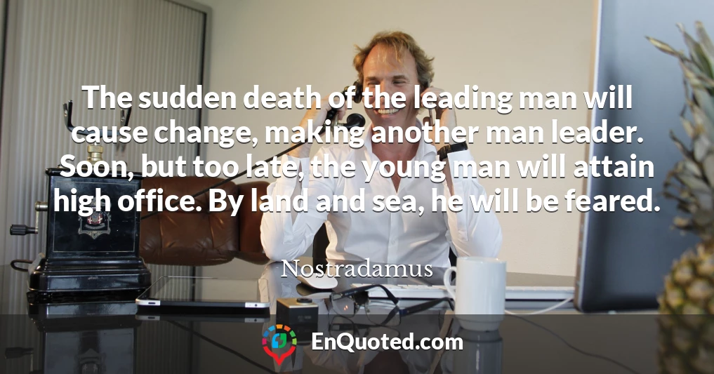 The sudden death of the leading man will cause change, making another man leader. Soon, but too late, the young man will attain high office. By land and sea, he will be feared.