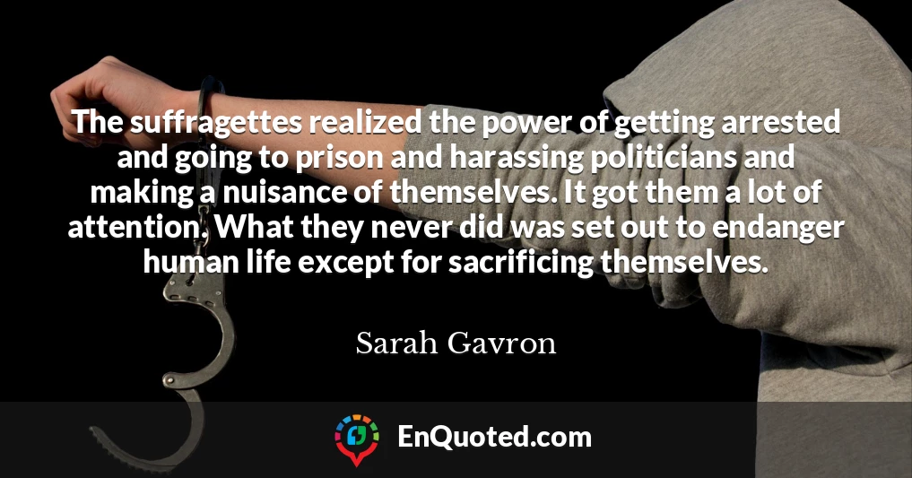 The suffragettes realized the power of getting arrested and going to prison and harassing politicians and making a nuisance of themselves. It got them a lot of attention. What they never did was set out to endanger human life except for sacrificing themselves.