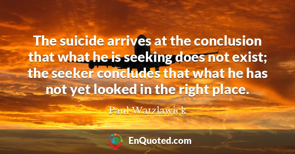 The suicide arrives at the conclusion that what he is seeking does not exist; the seeker concludes that what he has not yet looked in the right place.