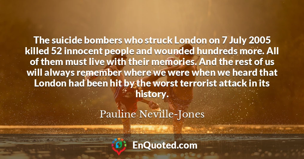 The suicide bombers who struck London on 7 July 2005 killed 52 innocent people and wounded hundreds more. All of them must live with their memories. And the rest of us will always remember where we were when we heard that London had been hit by the worst terrorist attack in its history.