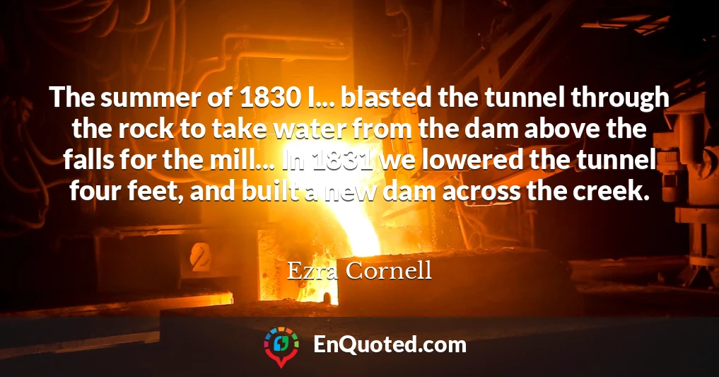 The summer of 1830 I... blasted the tunnel through the rock to take water from the dam above the falls for the mill... In 1831 we lowered the tunnel four feet, and built a new dam across the creek.