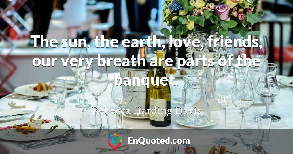 The sun, the earth, love, friends, our very breath are parts of the banquet.