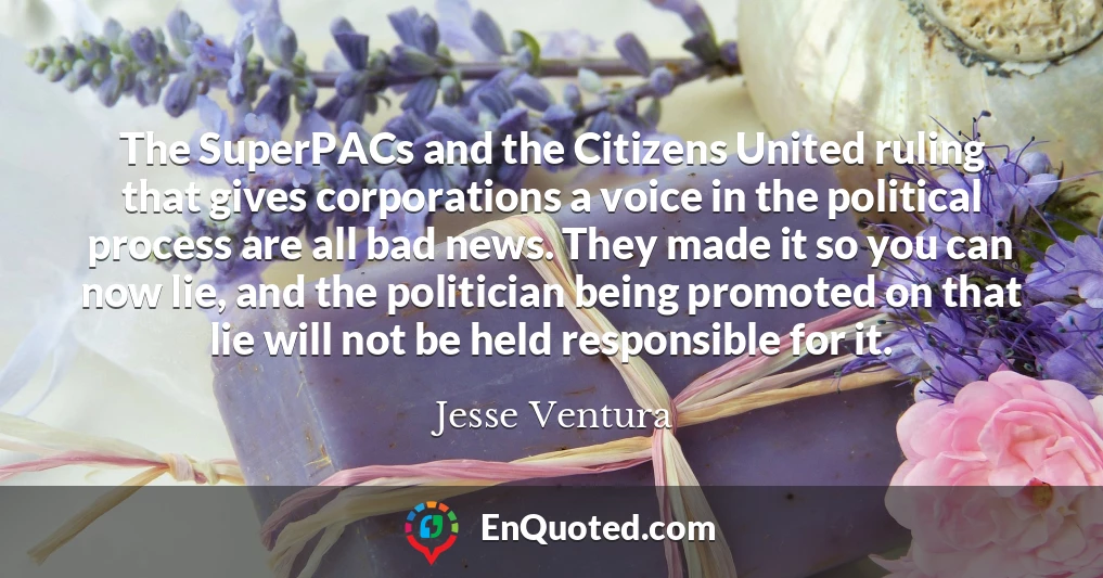 The SuperPACs and the Citizens United ruling that gives corporations a voice in the political process are all bad news. They made it so you can now lie, and the politician being promoted on that lie will not be held responsible for it.