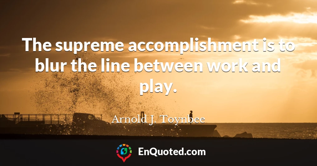 The supreme accomplishment is to blur the line between work and play.