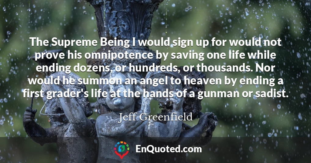 The Supreme Being I would sign up for would not prove his omnipotence by saving one life while ending dozens, or hundreds, or thousands. Nor would he summon an angel to heaven by ending a first grader's life at the hands of a gunman or sadist.