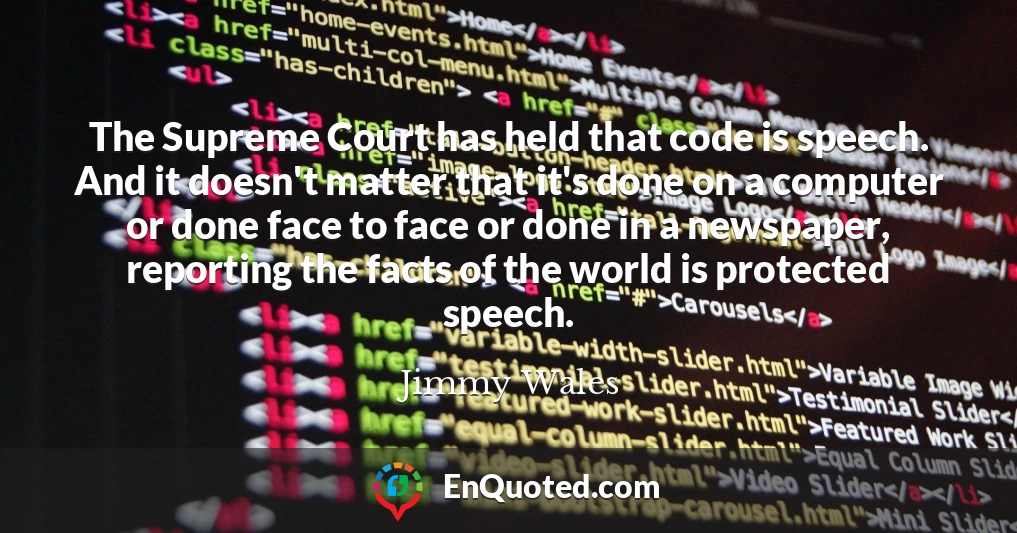 The Supreme Court has held that code is speech. And it doesn't matter that it's done on a computer or done face to face or done in a newspaper, reporting the facts of the world is protected speech.