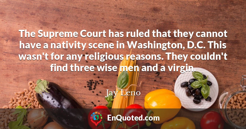 The Supreme Court has ruled that they cannot have a nativity scene in Washington, D.C. This wasn't for any religious reasons. They couldn't find three wise men and a virgin.