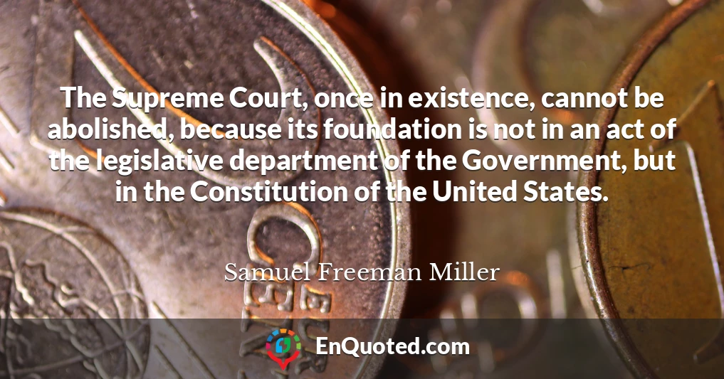 The Supreme Court, once in existence, cannot be abolished, because its foundation is not in an act of the legislative department of the Government, but in the Constitution of the United States.