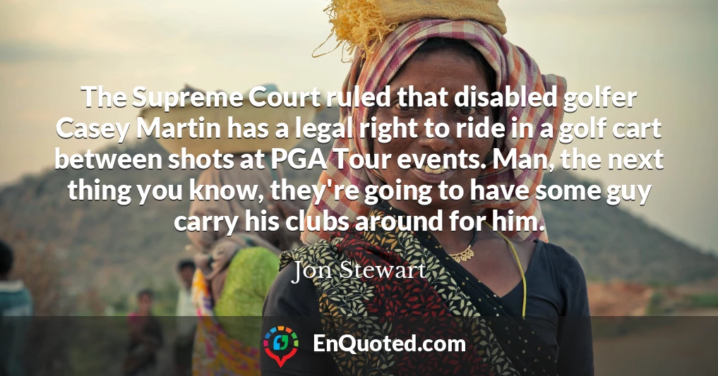 The Supreme Court ruled that disabled golfer Casey Martin has a legal right to ride in a golf cart between shots at PGA Tour events. Man, the next thing you know, they're going to have some guy carry his clubs around for him.
