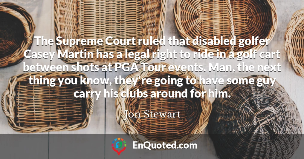 The Supreme Court ruled that disabled golfer Casey Martin has a legal right to ride in a golf cart between shots at PGA Tour events. Man, the next thing you know, they're going to have some guy carry his clubs around for him.