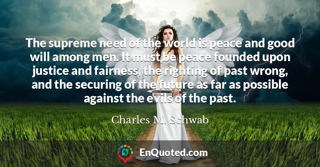 The supreme need of the world is peace and good will among men. It must be peace founded upon justice and fairness, the righting of past wrong, and the securing of the future as far as possible against the evils of the past.
