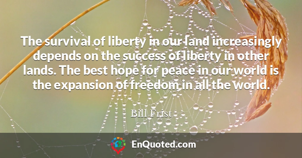 The survival of liberty in our land increasingly depends on the success of liberty in other lands. The best hope for peace in our world is the expansion of freedom in all the world.