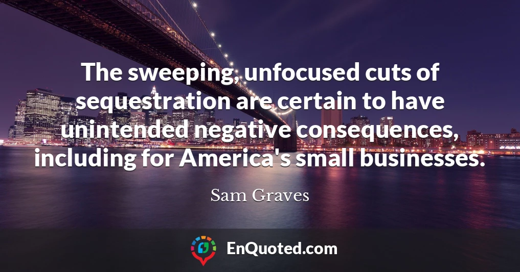 The sweeping, unfocused cuts of sequestration are certain to have unintended negative consequences, including for America's small businesses.