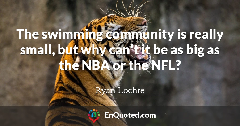 The swimming community is really small, but why can't it be as big as the NBA or the NFL?