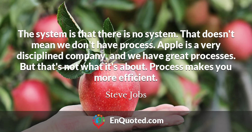 The system is that there is no system. That doesn't mean we don't have process. Apple is a very disciplined company, and we have great processes. But that's not what it's about. Process makes you more efficient.