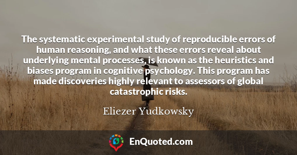 The systematic experimental study of reproducible errors of human reasoning, and what these errors reveal about underlying mental processes, is known as the heuristics and biases program in cognitive psychology. This program has made discoveries highly relevant to assessors of global catastrophic risks.