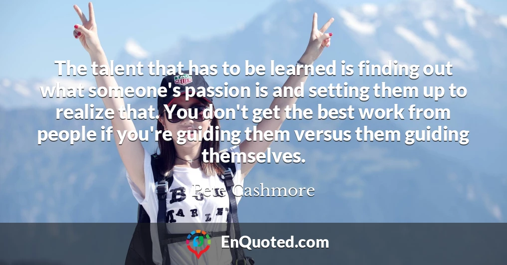 The talent that has to be learned is finding out what someone's passion is and setting them up to realize that. You don't get the best work from people if you're guiding them versus them guiding themselves.
