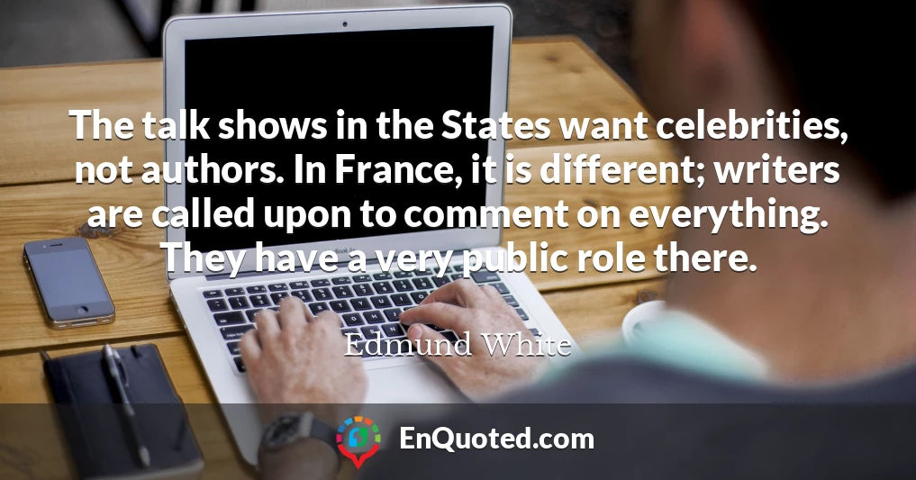 The talk shows in the States want celebrities, not authors. In France, it is different; writers are called upon to comment on everything. They have a very public role there.