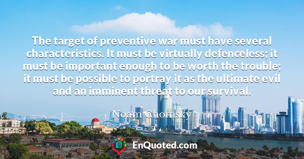 The target of preventive war must have several characteristics. It must be virtually defenceless; it must be important enough to be worth the trouble; it must be possible to portray it as the ultimate evil and an imminent threat to our survival.