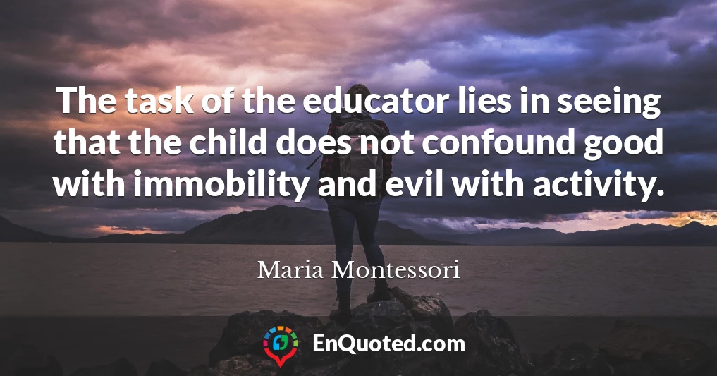 The task of the educator lies in seeing that the child does not confound good with immobility and evil with activity.