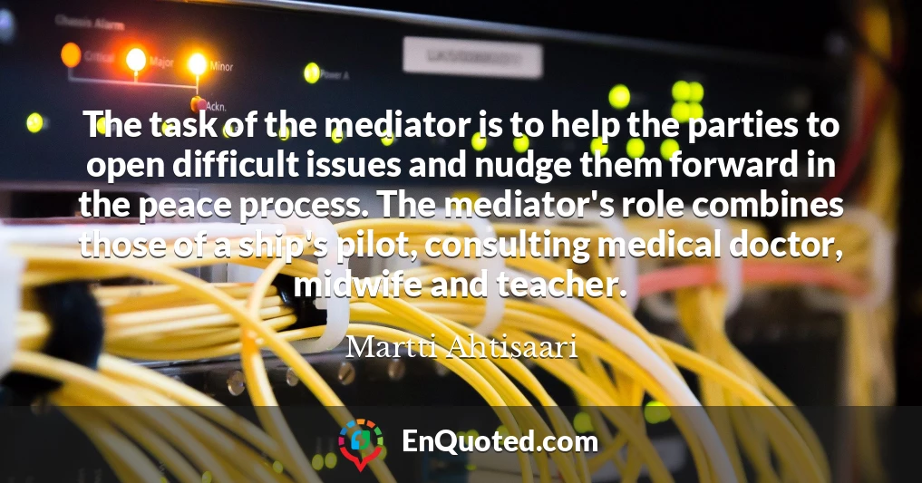 The task of the mediator is to help the parties to open difficult issues and nudge them forward in the peace process. The mediator's role combines those of a ship's pilot, consulting medical doctor, midwife and teacher.
